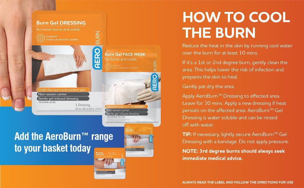 How to cool the burn
Reduce the heat in the skin by running cool water over the burn for at least 10 mins. If it’s a 1st or 2nd degree burn, gently clean the area. This helps lower the risk of infection and prepares the skin to heal. Gently pat dry the area. Apply AeroBurn™ Dressing to affected area. Leave for 30 mins. Apply a new dressing if heat persists on the affected area. AeroBurn™ Gel Dressing is water soluble and can be rinsed off with water. TIP: If necessary, lightly secure AeroBurn™ Gel Dressing with a bandage. Do not apply pressure. NOTE: 3rd degree burns should always seek immediate medical advice. Add the AeroBurn™ range to your basket today