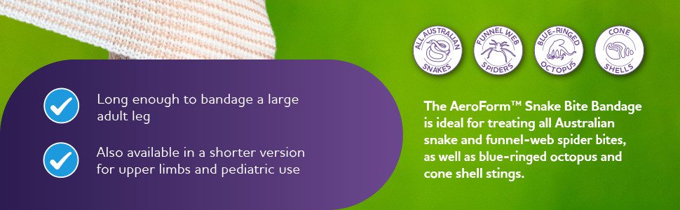 The AeroForm™ Snake Bite Bandage is ideal for treating all Australian snake and funnel-web spider bites, as well as blue-ringed octopus and cone shell stings.
Long enough to bandage a large adult leg
Also available in a shorter version for upper limbs and pediatric use