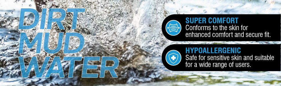 DIRT MUD WATER
Super comfort
Conforms to the skin for enhanced comfort and secure fit.
Hypoallergenic
Safe for sensitive skin and suitable for a wide range of users.
