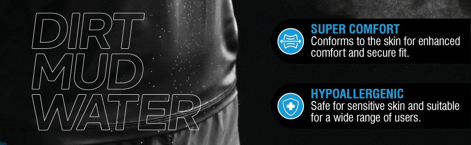 DIRT, MUD, WATER
SUPER CoMFORTConforms to the skin for enhanced comfort and secure fit.
HypoallergenicSafe for sensitive skin and suitable for a wide range of users.